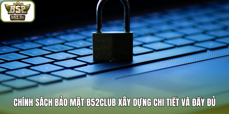 Chính sách bảo mật B52club xây dựng chi tiết và đầy đủ
